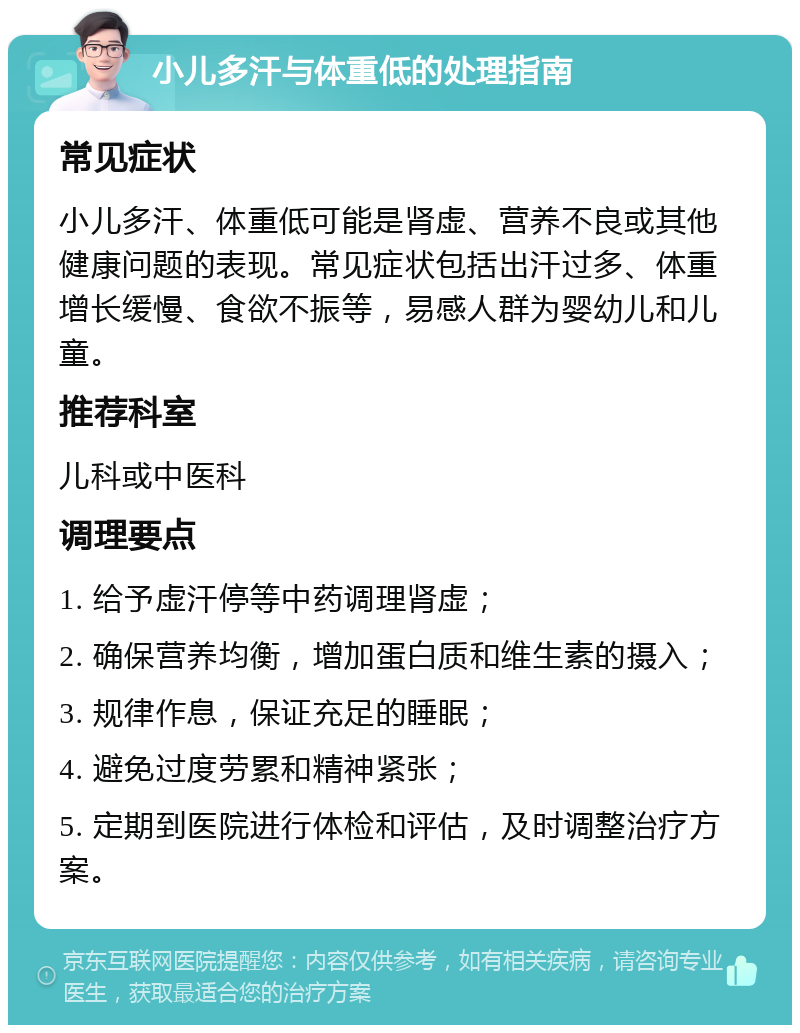 小儿多汗与体重低的处理指南 常见症状 小儿多汗、体重低可能是肾虚、营养不良或其他健康问题的表现。常见症状包括出汗过多、体重增长缓慢、食欲不振等，易感人群为婴幼儿和儿童。 推荐科室 儿科或中医科 调理要点 1. 给予虚汗停等中药调理肾虚； 2. 确保营养均衡，增加蛋白质和维生素的摄入； 3. 规律作息，保证充足的睡眠； 4. 避免过度劳累和精神紧张； 5. 定期到医院进行体检和评估，及时调整治疗方案。