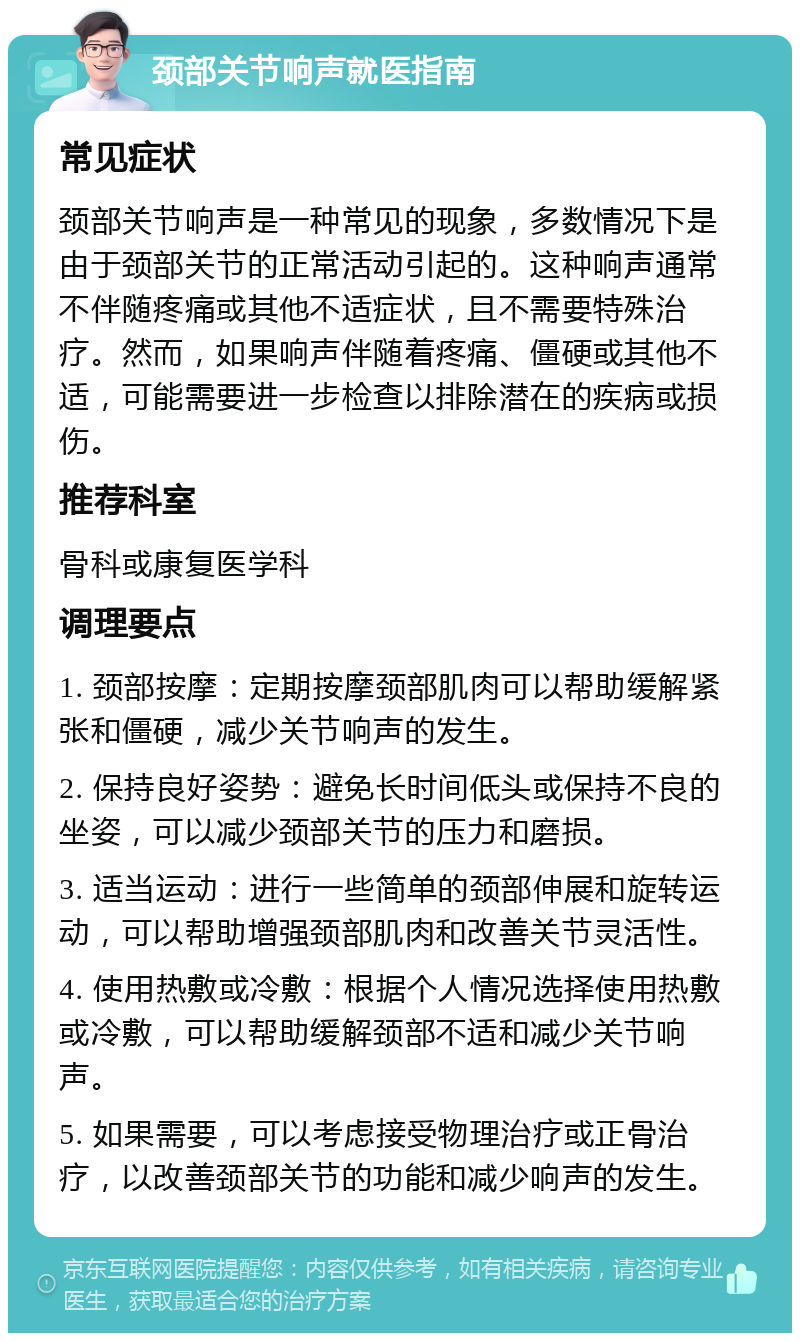 颈部关节响声就医指南 常见症状 颈部关节响声是一种常见的现象，多数情况下是由于颈部关节的正常活动引起的。这种响声通常不伴随疼痛或其他不适症状，且不需要特殊治疗。然而，如果响声伴随着疼痛、僵硬或其他不适，可能需要进一步检查以排除潜在的疾病或损伤。 推荐科室 骨科或康复医学科 调理要点 1. 颈部按摩：定期按摩颈部肌肉可以帮助缓解紧张和僵硬，减少关节响声的发生。 2. 保持良好姿势：避免长时间低头或保持不良的坐姿，可以减少颈部关节的压力和磨损。 3. 适当运动：进行一些简单的颈部伸展和旋转运动，可以帮助增强颈部肌肉和改善关节灵活性。 4. 使用热敷或冷敷：根据个人情况选择使用热敷或冷敷，可以帮助缓解颈部不适和减少关节响声。 5. 如果需要，可以考虑接受物理治疗或正骨治疗，以改善颈部关节的功能和减少响声的发生。