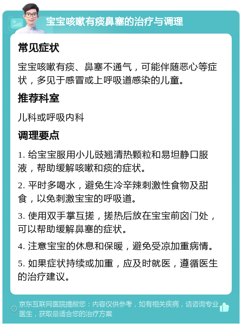 宝宝咳嗽有痰鼻塞的治疗与调理 常见症状 宝宝咳嗽有痰、鼻塞不通气，可能伴随恶心等症状，多见于感冒或上呼吸道感染的儿童。 推荐科室 儿科或呼吸内科 调理要点 1. 给宝宝服用小儿豉翘清热颗粒和易坦静口服液，帮助缓解咳嗽和痰的症状。 2. 平时多喝水，避免生冷辛辣刺激性食物及甜食，以免刺激宝宝的呼吸道。 3. 使用双手掌互搓，搓热后放在宝宝前囟门处，可以帮助缓解鼻塞的症状。 4. 注意宝宝的休息和保暖，避免受凉加重病情。 5. 如果症状持续或加重，应及时就医，遵循医生的治疗建议。