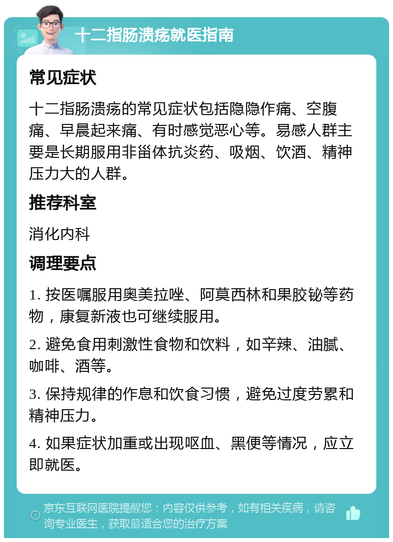 十二指肠溃疡就医指南 常见症状 十二指肠溃疡的常见症状包括隐隐作痛、空腹痛、早晨起来痛、有时感觉恶心等。易感人群主要是长期服用非甾体抗炎药、吸烟、饮酒、精神压力大的人群。 推荐科室 消化内科 调理要点 1. 按医嘱服用奥美拉唑、阿莫西林和果胶铋等药物，康复新液也可继续服用。 2. 避免食用刺激性食物和饮料，如辛辣、油腻、咖啡、酒等。 3. 保持规律的作息和饮食习惯，避免过度劳累和精神压力。 4. 如果症状加重或出现呕血、黑便等情况，应立即就医。