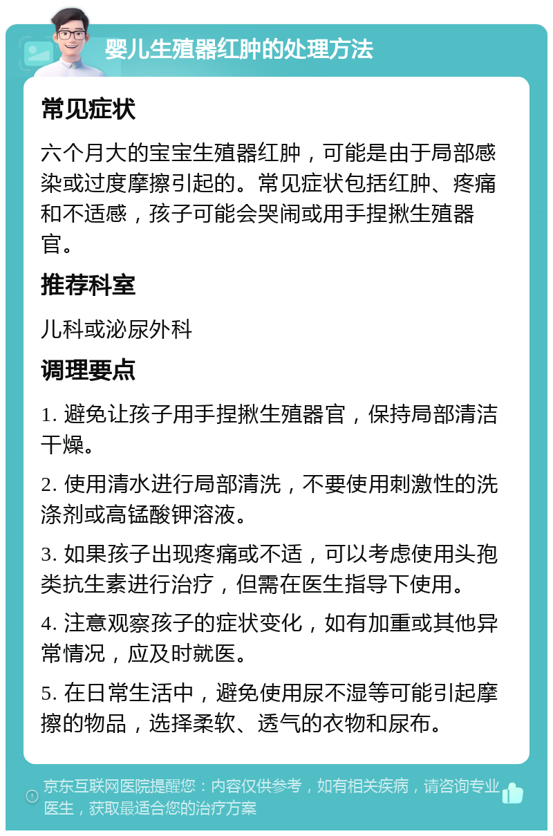 婴儿生殖器红肿的处理方法 常见症状 六个月大的宝宝生殖器红肿，可能是由于局部感染或过度摩擦引起的。常见症状包括红肿、疼痛和不适感，孩子可能会哭闹或用手捏揪生殖器官。 推荐科室 儿科或泌尿外科 调理要点 1. 避免让孩子用手捏揪生殖器官，保持局部清洁干燥。 2. 使用清水进行局部清洗，不要使用刺激性的洗涤剂或高锰酸钾溶液。 3. 如果孩子出现疼痛或不适，可以考虑使用头孢类抗生素进行治疗，但需在医生指导下使用。 4. 注意观察孩子的症状变化，如有加重或其他异常情况，应及时就医。 5. 在日常生活中，避免使用尿不湿等可能引起摩擦的物品，选择柔软、透气的衣物和尿布。