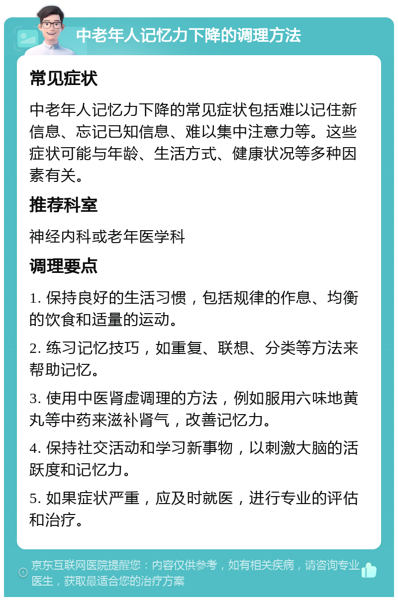 中老年人记忆力下降的调理方法 常见症状 中老年人记忆力下降的常见症状包括难以记住新信息、忘记已知信息、难以集中注意力等。这些症状可能与年龄、生活方式、健康状况等多种因素有关。 推荐科室 神经内科或老年医学科 调理要点 1. 保持良好的生活习惯，包括规律的作息、均衡的饮食和适量的运动。 2. 练习记忆技巧，如重复、联想、分类等方法来帮助记忆。 3. 使用中医肾虚调理的方法，例如服用六味地黄丸等中药来滋补肾气，改善记忆力。 4. 保持社交活动和学习新事物，以刺激大脑的活跃度和记忆力。 5. 如果症状严重，应及时就医，进行专业的评估和治疗。