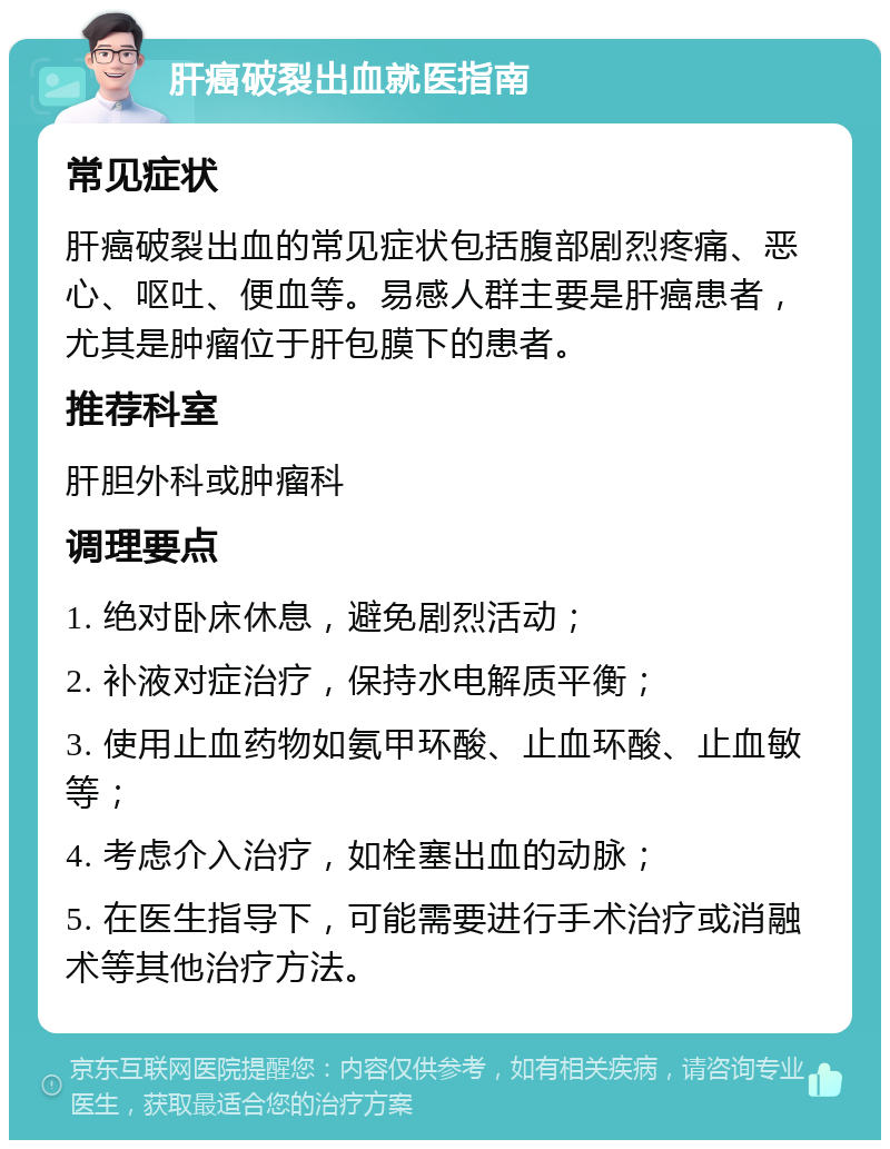 肝癌破裂出血就医指南 常见症状 肝癌破裂出血的常见症状包括腹部剧烈疼痛、恶心、呕吐、便血等。易感人群主要是肝癌患者，尤其是肿瘤位于肝包膜下的患者。 推荐科室 肝胆外科或肿瘤科 调理要点 1. 绝对卧床休息，避免剧烈活动； 2. 补液对症治疗，保持水电解质平衡； 3. 使用止血药物如氨甲环酸、止血环酸、止血敏等； 4. 考虑介入治疗，如栓塞出血的动脉； 5. 在医生指导下，可能需要进行手术治疗或消融术等其他治疗方法。