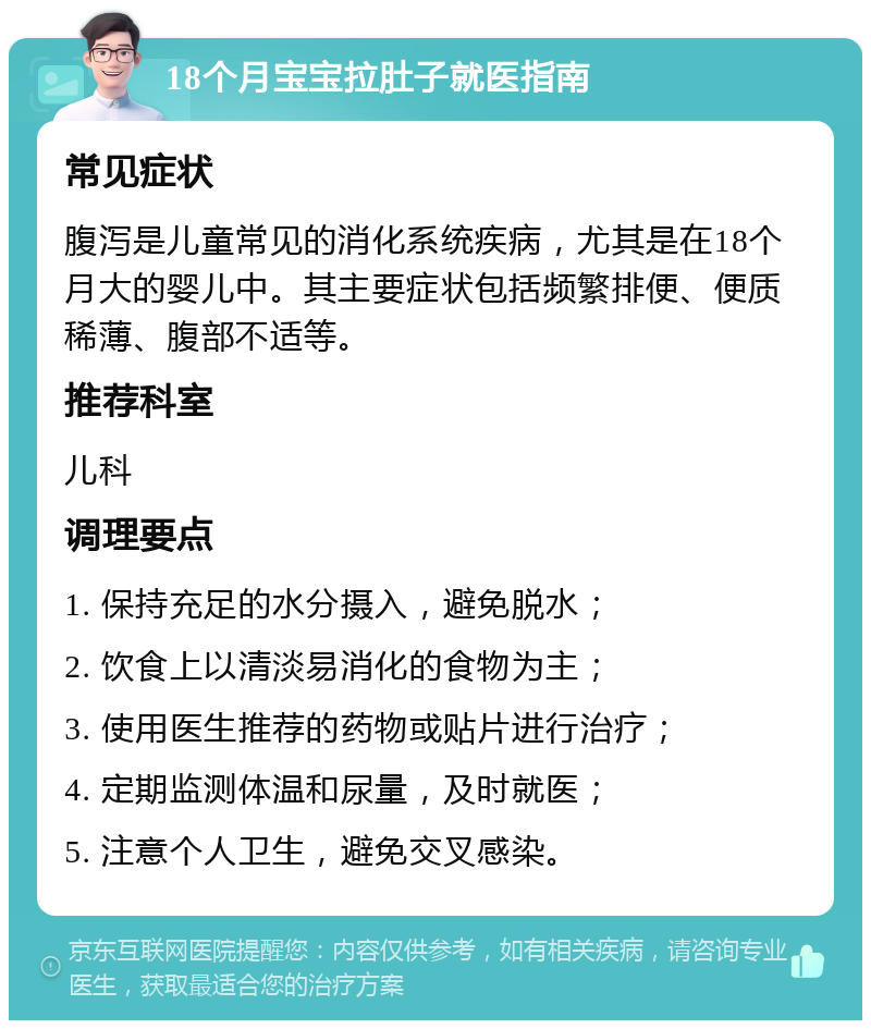 18个月宝宝拉肚子就医指南 常见症状 腹泻是儿童常见的消化系统疾病，尤其是在18个月大的婴儿中。其主要症状包括频繁排便、便质稀薄、腹部不适等。 推荐科室 儿科 调理要点 1. 保持充足的水分摄入，避免脱水； 2. 饮食上以清淡易消化的食物为主； 3. 使用医生推荐的药物或贴片进行治疗； 4. 定期监测体温和尿量，及时就医； 5. 注意个人卫生，避免交叉感染。