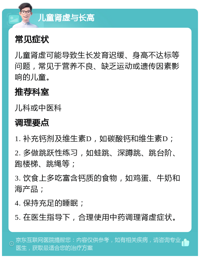 儿童肾虚与长高 常见症状 儿童肾虚可能导致生长发育迟缓、身高不达标等问题，常见于营养不良、缺乏运动或遗传因素影响的儿童。 推荐科室 儿科或中医科 调理要点 1. 补充钙剂及维生素D，如碳酸钙和维生素D； 2. 多做跳跃性练习，如蛙跳、深蹲跳、跳台阶、跑楼梯、跳绳等； 3. 饮食上多吃富含钙质的食物，如鸡蛋、牛奶和海产品； 4. 保持充足的睡眠； 5. 在医生指导下，合理使用中药调理肾虚症状。