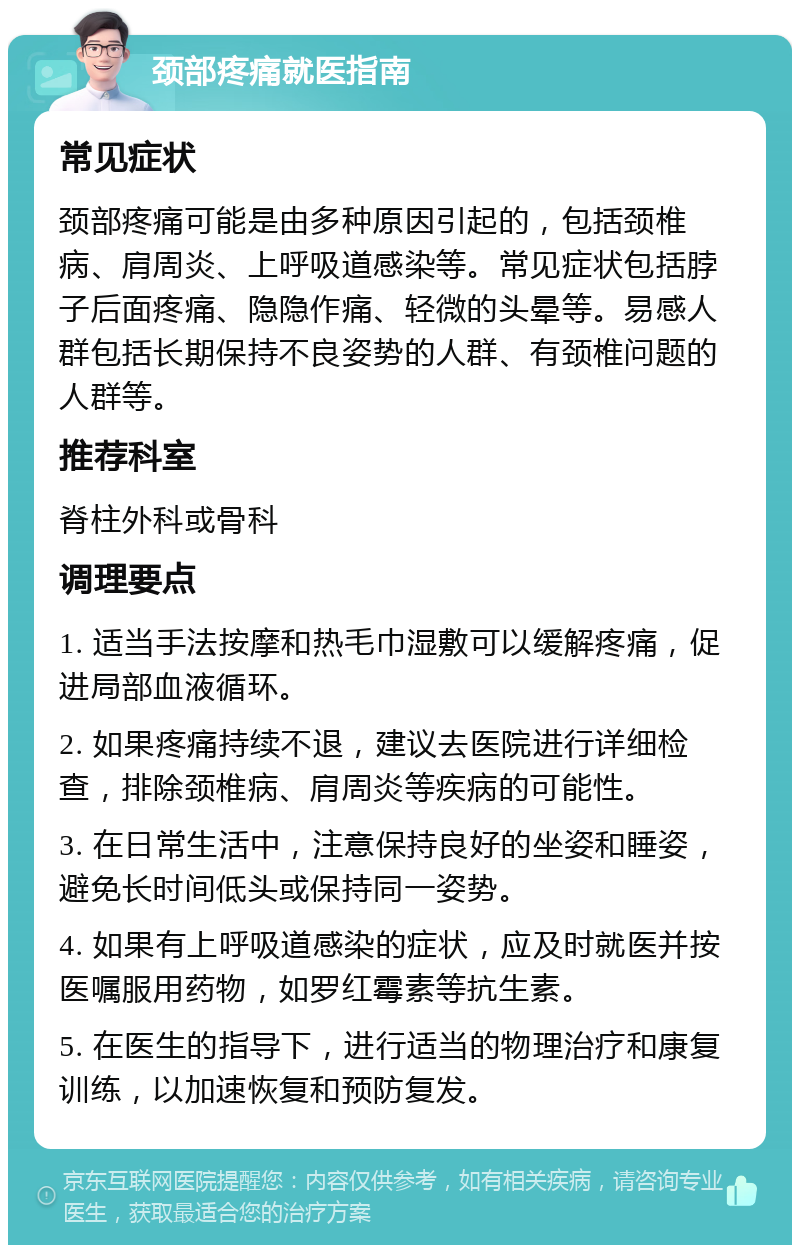 颈部疼痛就医指南 常见症状 颈部疼痛可能是由多种原因引起的，包括颈椎病、肩周炎、上呼吸道感染等。常见症状包括脖子后面疼痛、隐隐作痛、轻微的头晕等。易感人群包括长期保持不良姿势的人群、有颈椎问题的人群等。 推荐科室 脊柱外科或骨科 调理要点 1. 适当手法按摩和热毛巾湿敷可以缓解疼痛，促进局部血液循环。 2. 如果疼痛持续不退，建议去医院进行详细检查，排除颈椎病、肩周炎等疾病的可能性。 3. 在日常生活中，注意保持良好的坐姿和睡姿，避免长时间低头或保持同一姿势。 4. 如果有上呼吸道感染的症状，应及时就医并按医嘱服用药物，如罗红霉素等抗生素。 5. 在医生的指导下，进行适当的物理治疗和康复训练，以加速恢复和预防复发。