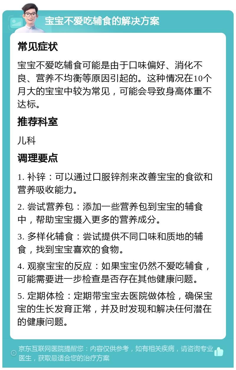 宝宝不爱吃辅食的解决方案 常见症状 宝宝不爱吃辅食可能是由于口味偏好、消化不良、营养不均衡等原因引起的。这种情况在10个月大的宝宝中较为常见，可能会导致身高体重不达标。 推荐科室 儿科 调理要点 1. 补锌：可以通过口服锌剂来改善宝宝的食欲和营养吸收能力。 2. 尝试营养包：添加一些营养包到宝宝的辅食中，帮助宝宝摄入更多的营养成分。 3. 多样化辅食：尝试提供不同口味和质地的辅食，找到宝宝喜欢的食物。 4. 观察宝宝的反应：如果宝宝仍然不爱吃辅食，可能需要进一步检查是否存在其他健康问题。 5. 定期体检：定期带宝宝去医院做体检，确保宝宝的生长发育正常，并及时发现和解决任何潜在的健康问题。