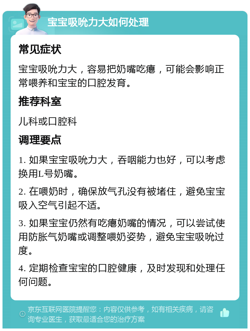 宝宝吸吮力大如何处理 常见症状 宝宝吸吮力大，容易把奶嘴吃瘪，可能会影响正常喂养和宝宝的口腔发育。 推荐科室 儿科或口腔科 调理要点 1. 如果宝宝吸吮力大，吞咽能力也好，可以考虑换用L号奶嘴。 2. 在喂奶时，确保放气孔没有被堵住，避免宝宝吸入空气引起不适。 3. 如果宝宝仍然有吃瘪奶嘴的情况，可以尝试使用防胀气奶嘴或调整喂奶姿势，避免宝宝吸吮过度。 4. 定期检查宝宝的口腔健康，及时发现和处理任何问题。