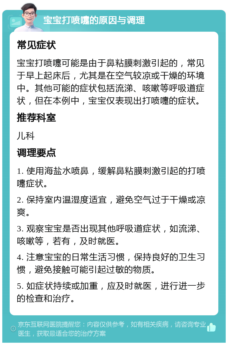 宝宝打喷嚏的原因与调理 常见症状 宝宝打喷嚏可能是由于鼻粘膜刺激引起的，常见于早上起床后，尤其是在空气较凉或干燥的环境中。其他可能的症状包括流涕、咳嗽等呼吸道症状，但在本例中，宝宝仅表现出打喷嚏的症状。 推荐科室 儿科 调理要点 1. 使用海盐水喷鼻，缓解鼻粘膜刺激引起的打喷嚏症状。 2. 保持室内温湿度适宜，避免空气过于干燥或凉爽。 3. 观察宝宝是否出现其他呼吸道症状，如流涕、咳嗽等，若有，及时就医。 4. 注意宝宝的日常生活习惯，保持良好的卫生习惯，避免接触可能引起过敏的物质。 5. 如症状持续或加重，应及时就医，进行进一步的检查和治疗。