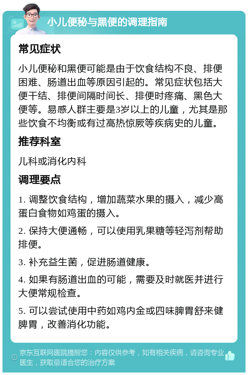 小儿便秘与黑便的调理指南 常见症状 小儿便秘和黑便可能是由于饮食结构不良、排便困难、肠道出血等原因引起的。常见症状包括大便干结、排便间隔时间长、排便时疼痛、黑色大便等。易感人群主要是3岁以上的儿童，尤其是那些饮食不均衡或有过高热惊厥等疾病史的儿童。 推荐科室 儿科或消化内科 调理要点 1. 调整饮食结构，增加蔬菜水果的摄入，减少高蛋白食物如鸡蛋的摄入。 2. 保持大便通畅，可以使用乳果糖等轻泻剂帮助排便。 3. 补充益生菌，促进肠道健康。 4. 如果有肠道出血的可能，需要及时就医并进行大便常规检查。 5. 可以尝试使用中药如鸡内金或四味脾胃舒来健脾胃，改善消化功能。