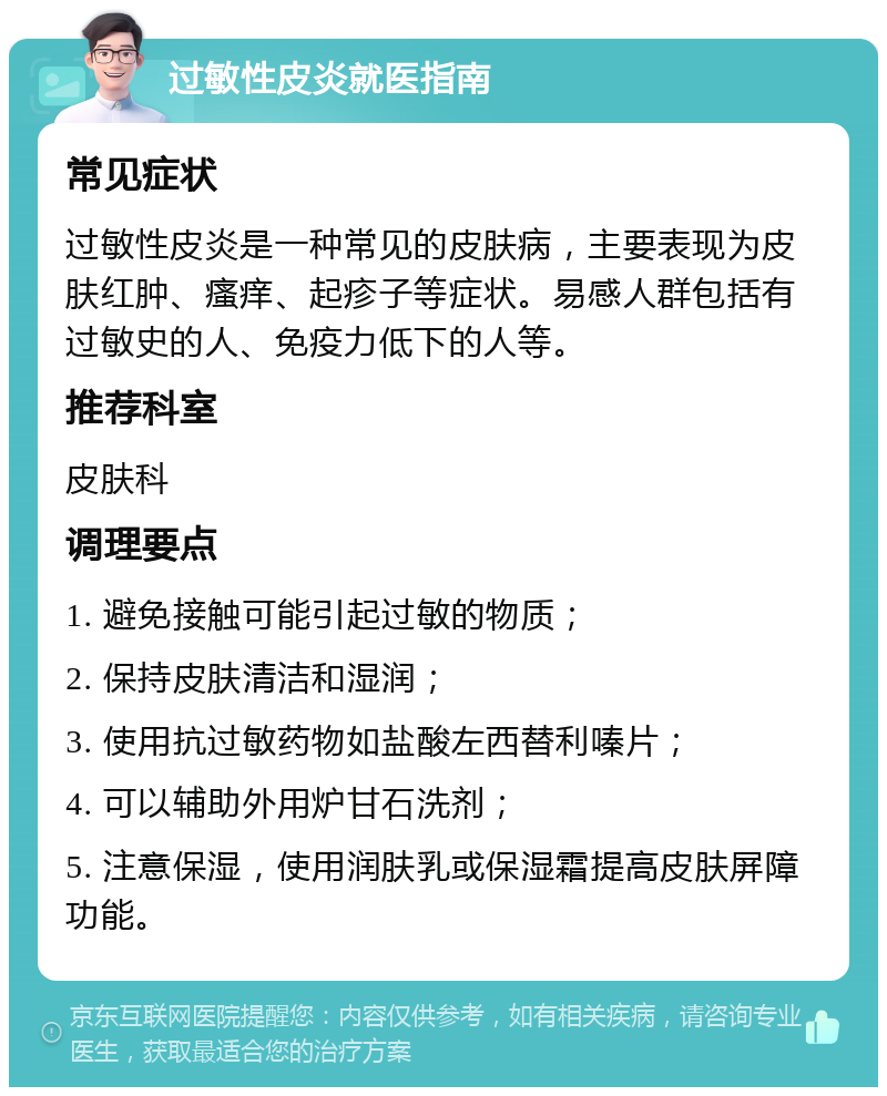 过敏性皮炎就医指南 常见症状 过敏性皮炎是一种常见的皮肤病，主要表现为皮肤红肿、瘙痒、起疹子等症状。易感人群包括有过敏史的人、免疫力低下的人等。 推荐科室 皮肤科 调理要点 1. 避免接触可能引起过敏的物质； 2. 保持皮肤清洁和湿润； 3. 使用抗过敏药物如盐酸左西替利嗪片； 4. 可以辅助外用炉甘石洗剂； 5. 注意保湿，使用润肤乳或保湿霜提高皮肤屏障功能。