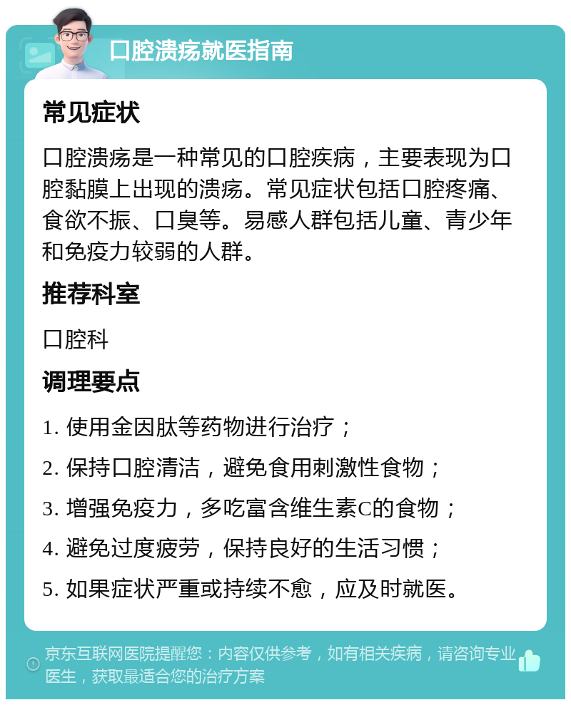 口腔溃疡就医指南 常见症状 口腔溃疡是一种常见的口腔疾病，主要表现为口腔黏膜上出现的溃疡。常见症状包括口腔疼痛、食欲不振、口臭等。易感人群包括儿童、青少年和免疫力较弱的人群。 推荐科室 口腔科 调理要点 1. 使用金因肽等药物进行治疗； 2. 保持口腔清洁，避免食用刺激性食物； 3. 增强免疫力，多吃富含维生素C的食物； 4. 避免过度疲劳，保持良好的生活习惯； 5. 如果症状严重或持续不愈，应及时就医。