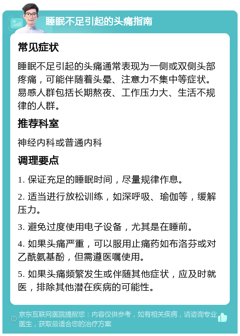 睡眠不足引起的头痛指南 常见症状 睡眠不足引起的头痛通常表现为一侧或双侧头部疼痛，可能伴随着头晕、注意力不集中等症状。易感人群包括长期熬夜、工作压力大、生活不规律的人群。 推荐科室 神经内科或普通内科 调理要点 1. 保证充足的睡眠时间，尽量规律作息。 2. 适当进行放松训练，如深呼吸、瑜伽等，缓解压力。 3. 避免过度使用电子设备，尤其是在睡前。 4. 如果头痛严重，可以服用止痛药如布洛芬或对乙酰氨基酚，但需遵医嘱使用。 5. 如果头痛频繁发生或伴随其他症状，应及时就医，排除其他潜在疾病的可能性。