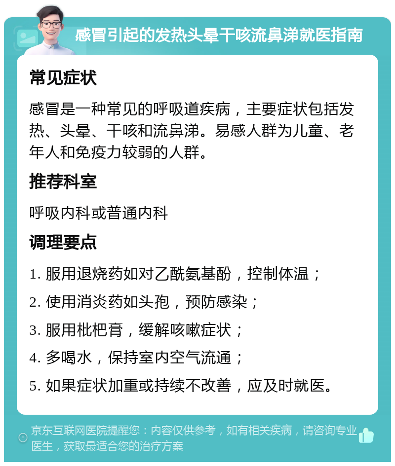 感冒引起的发热头晕干咳流鼻涕就医指南 常见症状 感冒是一种常见的呼吸道疾病，主要症状包括发热、头晕、干咳和流鼻涕。易感人群为儿童、老年人和免疫力较弱的人群。 推荐科室 呼吸内科或普通内科 调理要点 1. 服用退烧药如对乙酰氨基酚，控制体温； 2. 使用消炎药如头孢，预防感染； 3. 服用枇杷膏，缓解咳嗽症状； 4. 多喝水，保持室内空气流通； 5. 如果症状加重或持续不改善，应及时就医。