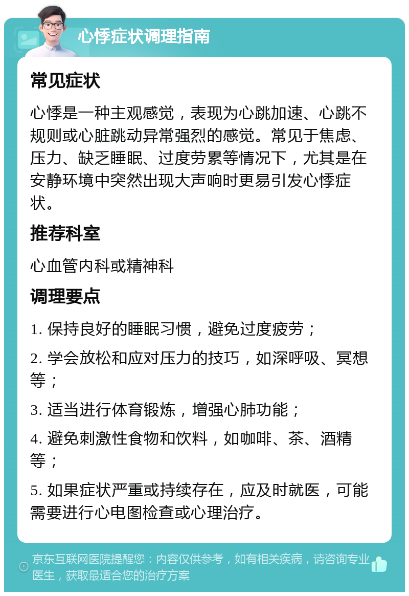 心悸症状调理指南 常见症状 心悸是一种主观感觉，表现为心跳加速、心跳不规则或心脏跳动异常强烈的感觉。常见于焦虑、压力、缺乏睡眠、过度劳累等情况下，尤其是在安静环境中突然出现大声响时更易引发心悸症状。 推荐科室 心血管内科或精神科 调理要点 1. 保持良好的睡眠习惯，避免过度疲劳； 2. 学会放松和应对压力的技巧，如深呼吸、冥想等； 3. 适当进行体育锻炼，增强心肺功能； 4. 避免刺激性食物和饮料，如咖啡、茶、酒精等； 5. 如果症状严重或持续存在，应及时就医，可能需要进行心电图检查或心理治疗。