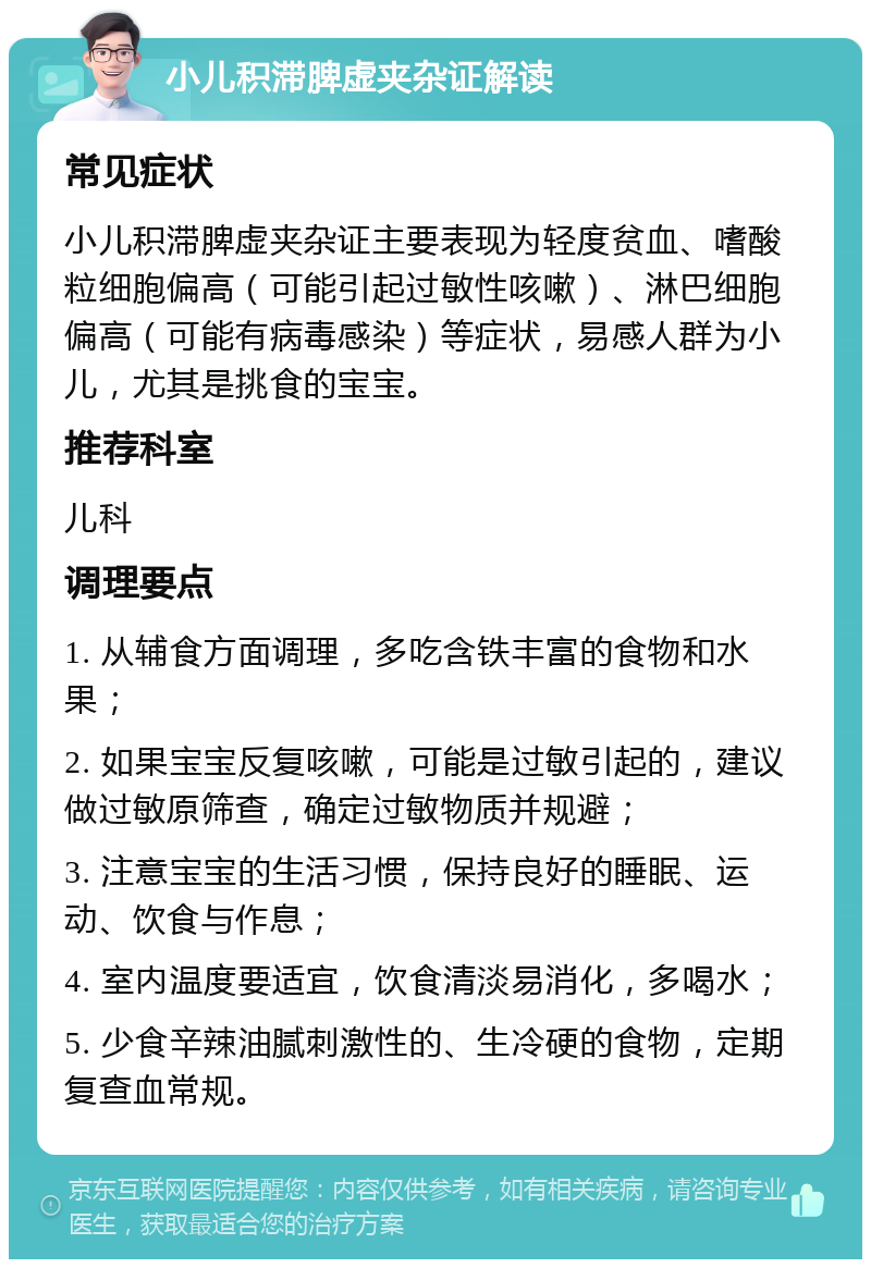 小儿积滞脾虚夹杂证解读 常见症状 小儿积滞脾虚夹杂证主要表现为轻度贫血、嗜酸粒细胞偏高（可能引起过敏性咳嗽）、淋巴细胞偏高（可能有病毒感染）等症状，易感人群为小儿，尤其是挑食的宝宝。 推荐科室 儿科 调理要点 1. 从辅食方面调理，多吃含铁丰富的食物和水果； 2. 如果宝宝反复咳嗽，可能是过敏引起的，建议做过敏原筛查，确定过敏物质并规避； 3. 注意宝宝的生活习惯，保持良好的睡眠、运动、饮食与作息； 4. 室内温度要适宜，饮食清淡易消化，多喝水； 5. 少食辛辣油腻刺激性的、生冷硬的食物，定期复查血常规。