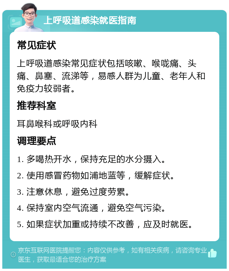 上呼吸道感染就医指南 常见症状 上呼吸道感染常见症状包括咳嗽、喉咙痛、头痛、鼻塞、流涕等，易感人群为儿童、老年人和免疫力较弱者。 推荐科室 耳鼻喉科或呼吸内科 调理要点 1. 多喝热开水，保持充足的水分摄入。 2. 使用感冒药物如浦地蓝等，缓解症状。 3. 注意休息，避免过度劳累。 4. 保持室内空气流通，避免空气污染。 5. 如果症状加重或持续不改善，应及时就医。