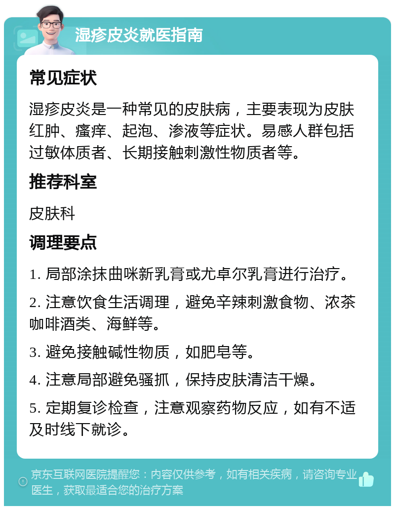 湿疹皮炎就医指南 常见症状 湿疹皮炎是一种常见的皮肤病，主要表现为皮肤红肿、瘙痒、起泡、渗液等症状。易感人群包括过敏体质者、长期接触刺激性物质者等。 推荐科室 皮肤科 调理要点 1. 局部涂抹曲咪新乳膏或尤卓尔乳膏进行治疗。 2. 注意饮食生活调理，避免辛辣刺激食物、浓茶咖啡酒类、海鲜等。 3. 避免接触碱性物质，如肥皂等。 4. 注意局部避免骚抓，保持皮肤清洁干燥。 5. 定期复诊检查，注意观察药物反应，如有不适及时线下就诊。