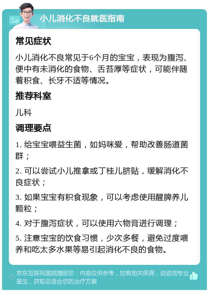 小儿消化不良就医指南 常见症状 小儿消化不良常见于6个月的宝宝，表现为腹泻、便中有未消化的食物、舌苔厚等症状，可能伴随着积食、长牙不适等情况。 推荐科室 儿科 调理要点 1. 给宝宝喂益生菌，如妈咪爱，帮助改善肠道菌群； 2. 可以尝试小儿推拿或丁桂儿脐贴，缓解消化不良症状； 3. 如果宝宝有积食现象，可以考虑使用醒脾养儿颗粒； 4. 对于腹泻症状，可以使用六物膏进行调理； 5. 注意宝宝的饮食习惯，少次多餐，避免过度喂养和吃太多水果等易引起消化不良的食物。