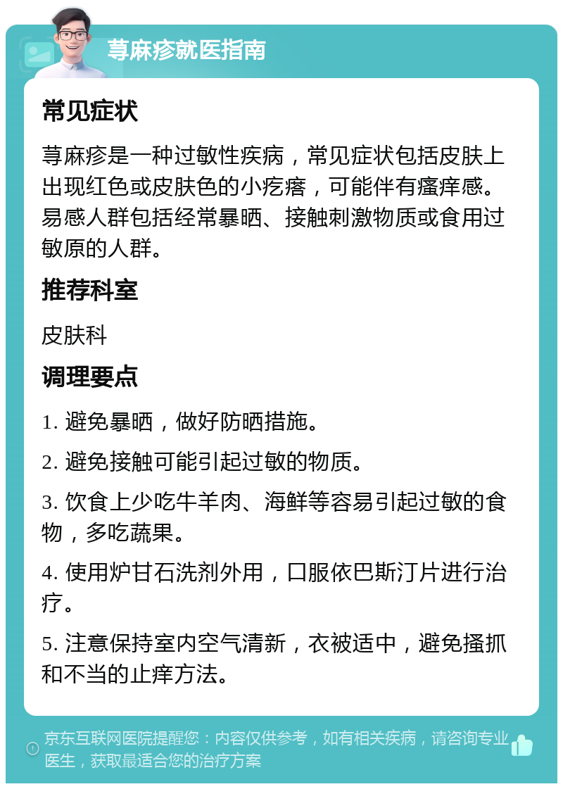 荨麻疹就医指南 常见症状 荨麻疹是一种过敏性疾病，常见症状包括皮肤上出现红色或皮肤色的小疙瘩，可能伴有瘙痒感。易感人群包括经常暴晒、接触刺激物质或食用过敏原的人群。 推荐科室 皮肤科 调理要点 1. 避免暴晒，做好防晒措施。 2. 避免接触可能引起过敏的物质。 3. 饮食上少吃牛羊肉、海鲜等容易引起过敏的食物，多吃蔬果。 4. 使用炉甘石洗剂外用，口服依巴斯汀片进行治疗。 5. 注意保持室内空气清新，衣被适中，避免搔抓和不当的止痒方法。