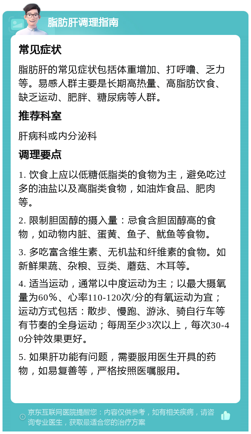 脂肪肝调理指南 常见症状 脂肪肝的常见症状包括体重增加、打呼噜、乏力等。易感人群主要是长期高热量、高脂肪饮食、缺乏运动、肥胖、糖尿病等人群。 推荐科室 肝病科或内分泌科 调理要点 1. 饮食上应以低糖低脂类的食物为主，避免吃过多的油盐以及高脂类食物，如油炸食品、肥肉等。 2. 限制胆固醇的摄入量：忌食含胆固醇高的食物，如动物内脏、蛋黄、鱼子、鱿鱼等食物。 3. 多吃富含维生素、无机盐和纤维素的食物。如新鲜果蔬、杂粮、豆类、蘑菇、木耳等。 4. 适当运动，通常以中度运动为主；以最大摄氧量为60％、心率110-120次/分的有氧运动为宜；运动方式包括：散步、慢跑、游泳、骑自行车等有节奏的全身运动；每周至少3次以上，每次30-40分钟效果更好。 5. 如果肝功能有问题，需要服用医生开具的药物，如易复善等，严格按照医嘱服用。