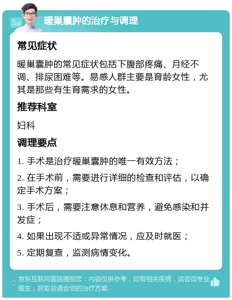 暖巢囊肿的治疗与调理 常见症状 暖巢囊肿的常见症状包括下腹部疼痛、月经不调、排尿困难等。易感人群主要是育龄女性，尤其是那些有生育需求的女性。 推荐科室 妇科 调理要点 1. 手术是治疗暖巢囊肿的唯一有效方法； 2. 在手术前，需要进行详细的检查和评估，以确定手术方案； 3. 手术后，需要注意休息和营养，避免感染和并发症； 4. 如果出现不适或异常情况，应及时就医； 5. 定期复查，监测病情变化。