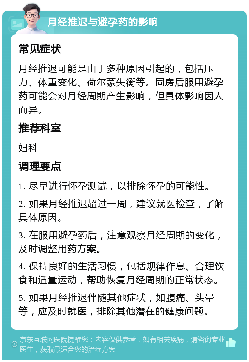 月经推迟与避孕药的影响 常见症状 月经推迟可能是由于多种原因引起的，包括压力、体重变化、荷尔蒙失衡等。同房后服用避孕药可能会对月经周期产生影响，但具体影响因人而异。 推荐科室 妇科 调理要点 1. 尽早进行怀孕测试，以排除怀孕的可能性。 2. 如果月经推迟超过一周，建议就医检查，了解具体原因。 3. 在服用避孕药后，注意观察月经周期的变化，及时调整用药方案。 4. 保持良好的生活习惯，包括规律作息、合理饮食和适量运动，帮助恢复月经周期的正常状态。 5. 如果月经推迟伴随其他症状，如腹痛、头晕等，应及时就医，排除其他潜在的健康问题。