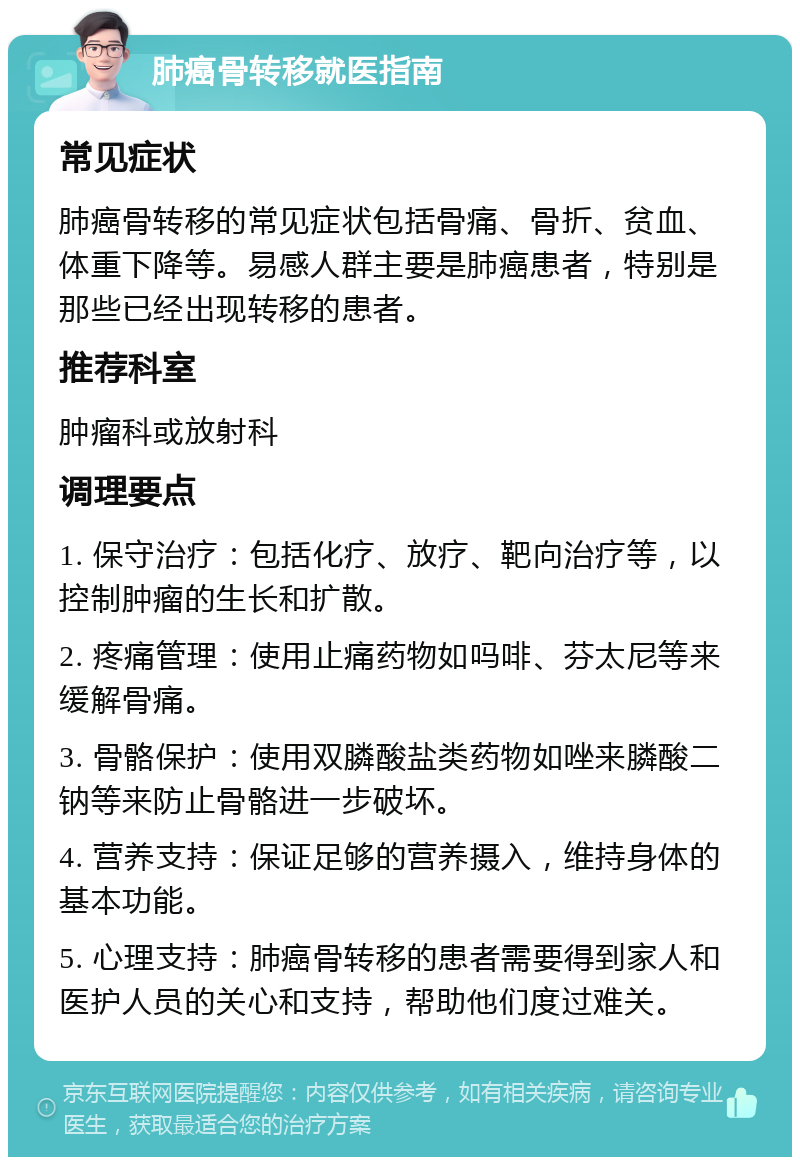 肺癌骨转移就医指南 常见症状 肺癌骨转移的常见症状包括骨痛、骨折、贫血、体重下降等。易感人群主要是肺癌患者，特别是那些已经出现转移的患者。 推荐科室 肿瘤科或放射科 调理要点 1. 保守治疗：包括化疗、放疗、靶向治疗等，以控制肿瘤的生长和扩散。 2. 疼痛管理：使用止痛药物如吗啡、芬太尼等来缓解骨痛。 3. 骨骼保护：使用双膦酸盐类药物如唑来膦酸二钠等来防止骨骼进一步破坏。 4. 营养支持：保证足够的营养摄入，维持身体的基本功能。 5. 心理支持：肺癌骨转移的患者需要得到家人和医护人员的关心和支持，帮助他们度过难关。