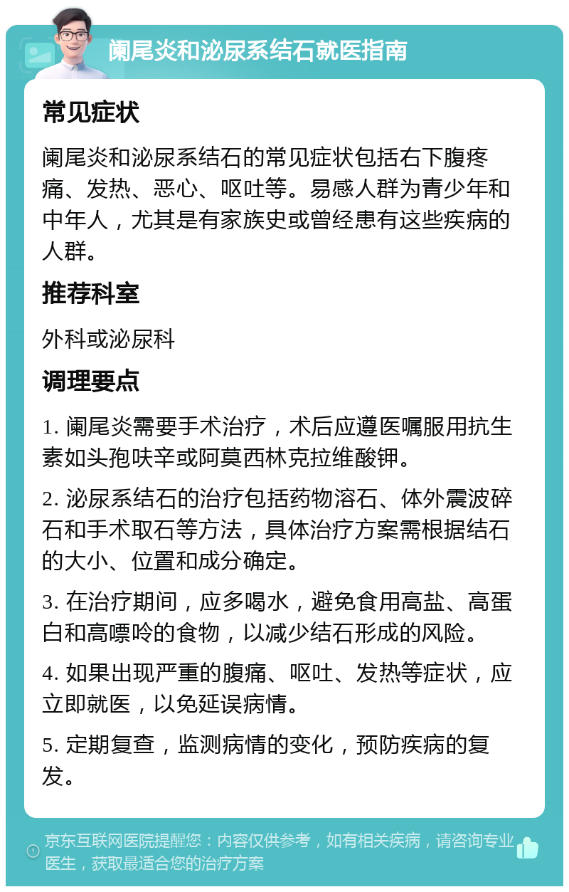 阑尾炎和泌尿系结石就医指南 常见症状 阑尾炎和泌尿系结石的常见症状包括右下腹疼痛、发热、恶心、呕吐等。易感人群为青少年和中年人，尤其是有家族史或曾经患有这些疾病的人群。 推荐科室 外科或泌尿科 调理要点 1. 阑尾炎需要手术治疗，术后应遵医嘱服用抗生素如头孢呋辛或阿莫西林克拉维酸钾。 2. 泌尿系结石的治疗包括药物溶石、体外震波碎石和手术取石等方法，具体治疗方案需根据结石的大小、位置和成分确定。 3. 在治疗期间，应多喝水，避免食用高盐、高蛋白和高嘌呤的食物，以减少结石形成的风险。 4. 如果出现严重的腹痛、呕吐、发热等症状，应立即就医，以免延误病情。 5. 定期复查，监测病情的变化，预防疾病的复发。