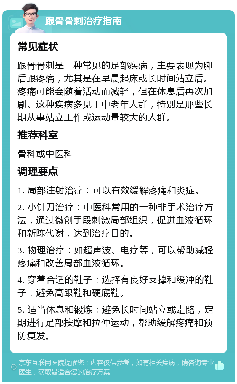 跟骨骨刺治疗指南 常见症状 跟骨骨刺是一种常见的足部疾病，主要表现为脚后跟疼痛，尤其是在早晨起床或长时间站立后。疼痛可能会随着活动而减轻，但在休息后再次加剧。这种疾病多见于中老年人群，特别是那些长期从事站立工作或运动量较大的人群。 推荐科室 骨科或中医科 调理要点 1. 局部注射治疗：可以有效缓解疼痛和炎症。 2. 小针刀治疗：中医科常用的一种非手术治疗方法，通过微创手段刺激局部组织，促进血液循环和新陈代谢，达到治疗目的。 3. 物理治疗：如超声波、电疗等，可以帮助减轻疼痛和改善局部血液循环。 4. 穿着合适的鞋子：选择有良好支撑和缓冲的鞋子，避免高跟鞋和硬底鞋。 5. 适当休息和锻炼：避免长时间站立或走路，定期进行足部按摩和拉伸运动，帮助缓解疼痛和预防复发。