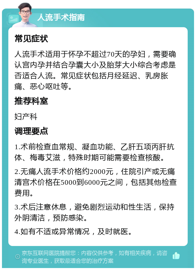 人流手术指南 常见症状 人流手术适用于怀孕不超过70天的孕妇，需要确认宫内孕并结合孕囊大小及胎芽大小综合考虑是否适合人流。常见症状包括月经延迟、乳房胀痛、恶心呕吐等。 推荐科室 妇产科 调理要点 1.术前检查血常规、凝血功能、乙肝五项丙肝抗体、梅毒艾滋，特殊时期可能需要检查核酸。 2.无痛人流手术价格约2000元，住院引产或无痛清宫术价格在5000到6000元之间，包括其他检查费用。 3.术后注意休息，避免剧烈运动和性生活，保持外阴清洁，预防感染。 4.如有不适或异常情况，及时就医。