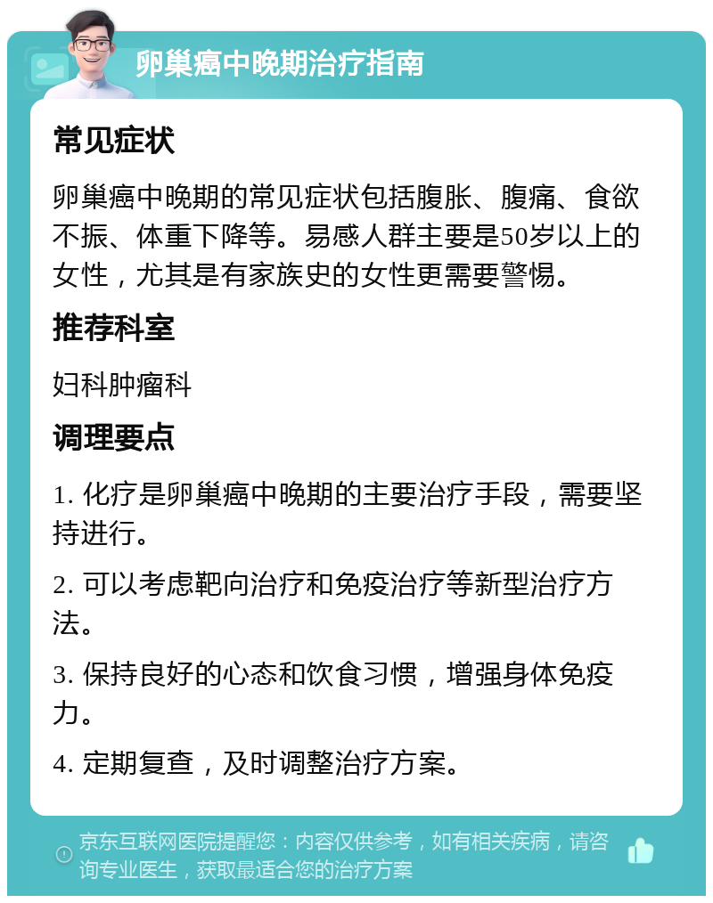 卵巢癌中晚期治疗指南 常见症状 卵巢癌中晚期的常见症状包括腹胀、腹痛、食欲不振、体重下降等。易感人群主要是50岁以上的女性，尤其是有家族史的女性更需要警惕。 推荐科室 妇科肿瘤科 调理要点 1. 化疗是卵巢癌中晚期的主要治疗手段，需要坚持进行。 2. 可以考虑靶向治疗和免疫治疗等新型治疗方法。 3. 保持良好的心态和饮食习惯，增强身体免疫力。 4. 定期复查，及时调整治疗方案。