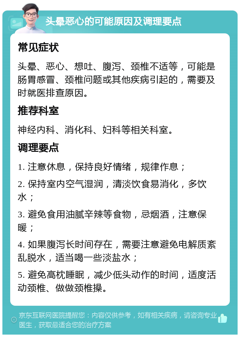 头晕恶心的可能原因及调理要点 常见症状 头晕、恶心、想吐、腹泻、颈椎不适等，可能是肠胃感冒、颈椎问题或其他疾病引起的，需要及时就医排查原因。 推荐科室 神经内科、消化科、妇科等相关科室。 调理要点 1. 注意休息，保持良好情绪，规律作息； 2. 保持室内空气湿润，清淡饮食易消化，多饮水； 3. 避免食用油腻辛辣等食物，忌烟酒，注意保暖； 4. 如果腹泻长时间存在，需要注意避免电解质紊乱脱水，适当喝一些淡盐水； 5. 避免高枕睡眠，减少低头动作的时间，适度活动颈椎、做做颈椎操。