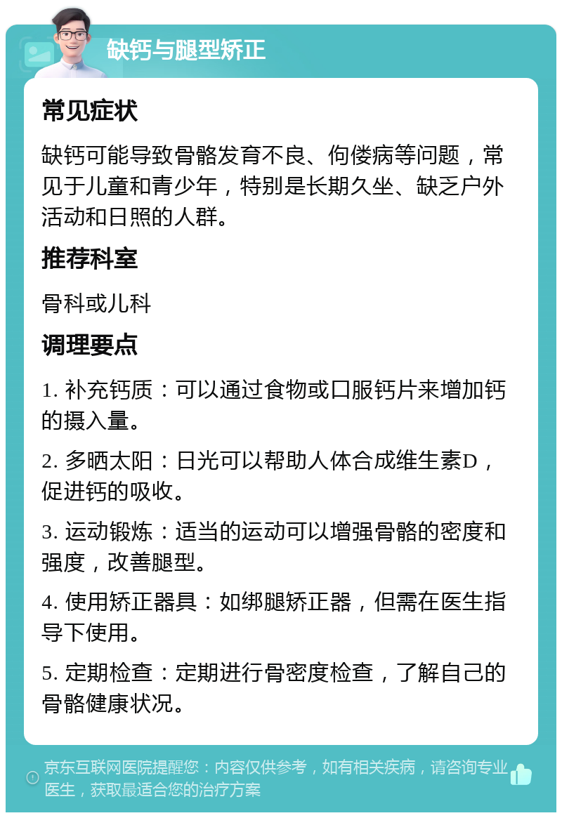 缺钙与腿型矫正 常见症状 缺钙可能导致骨骼发育不良、佝偻病等问题，常见于儿童和青少年，特别是长期久坐、缺乏户外活动和日照的人群。 推荐科室 骨科或儿科 调理要点 1. 补充钙质：可以通过食物或口服钙片来增加钙的摄入量。 2. 多晒太阳：日光可以帮助人体合成维生素D，促进钙的吸收。 3. 运动锻炼：适当的运动可以增强骨骼的密度和强度，改善腿型。 4. 使用矫正器具：如绑腿矫正器，但需在医生指导下使用。 5. 定期检查：定期进行骨密度检查，了解自己的骨骼健康状况。