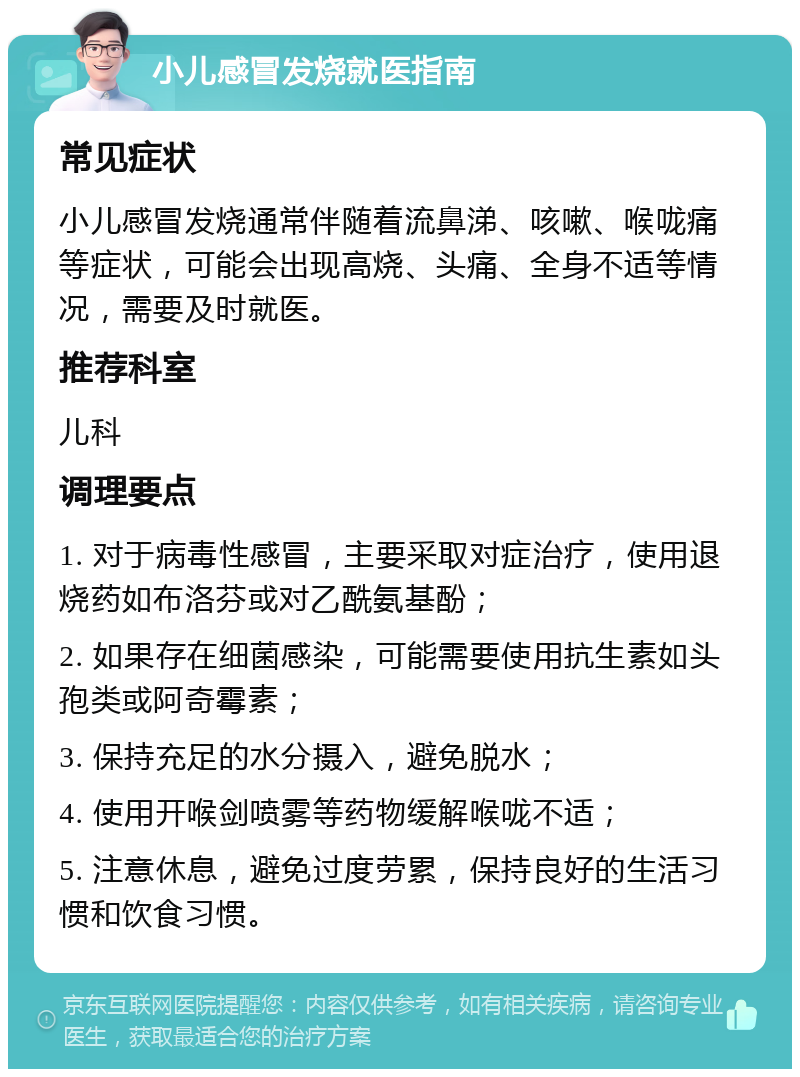 小儿感冒发烧就医指南 常见症状 小儿感冒发烧通常伴随着流鼻涕、咳嗽、喉咙痛等症状，可能会出现高烧、头痛、全身不适等情况，需要及时就医。 推荐科室 儿科 调理要点 1. 对于病毒性感冒，主要采取对症治疗，使用退烧药如布洛芬或对乙酰氨基酚； 2. 如果存在细菌感染，可能需要使用抗生素如头孢类或阿奇霉素； 3. 保持充足的水分摄入，避免脱水； 4. 使用开喉剑喷雾等药物缓解喉咙不适； 5. 注意休息，避免过度劳累，保持良好的生活习惯和饮食习惯。