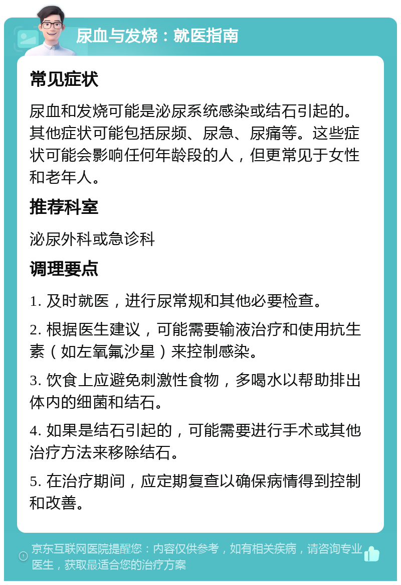 尿血与发烧：就医指南 常见症状 尿血和发烧可能是泌尿系统感染或结石引起的。其他症状可能包括尿频、尿急、尿痛等。这些症状可能会影响任何年龄段的人，但更常见于女性和老年人。 推荐科室 泌尿外科或急诊科 调理要点 1. 及时就医，进行尿常规和其他必要检查。 2. 根据医生建议，可能需要输液治疗和使用抗生素（如左氧氟沙星）来控制感染。 3. 饮食上应避免刺激性食物，多喝水以帮助排出体内的细菌和结石。 4. 如果是结石引起的，可能需要进行手术或其他治疗方法来移除结石。 5. 在治疗期间，应定期复查以确保病情得到控制和改善。