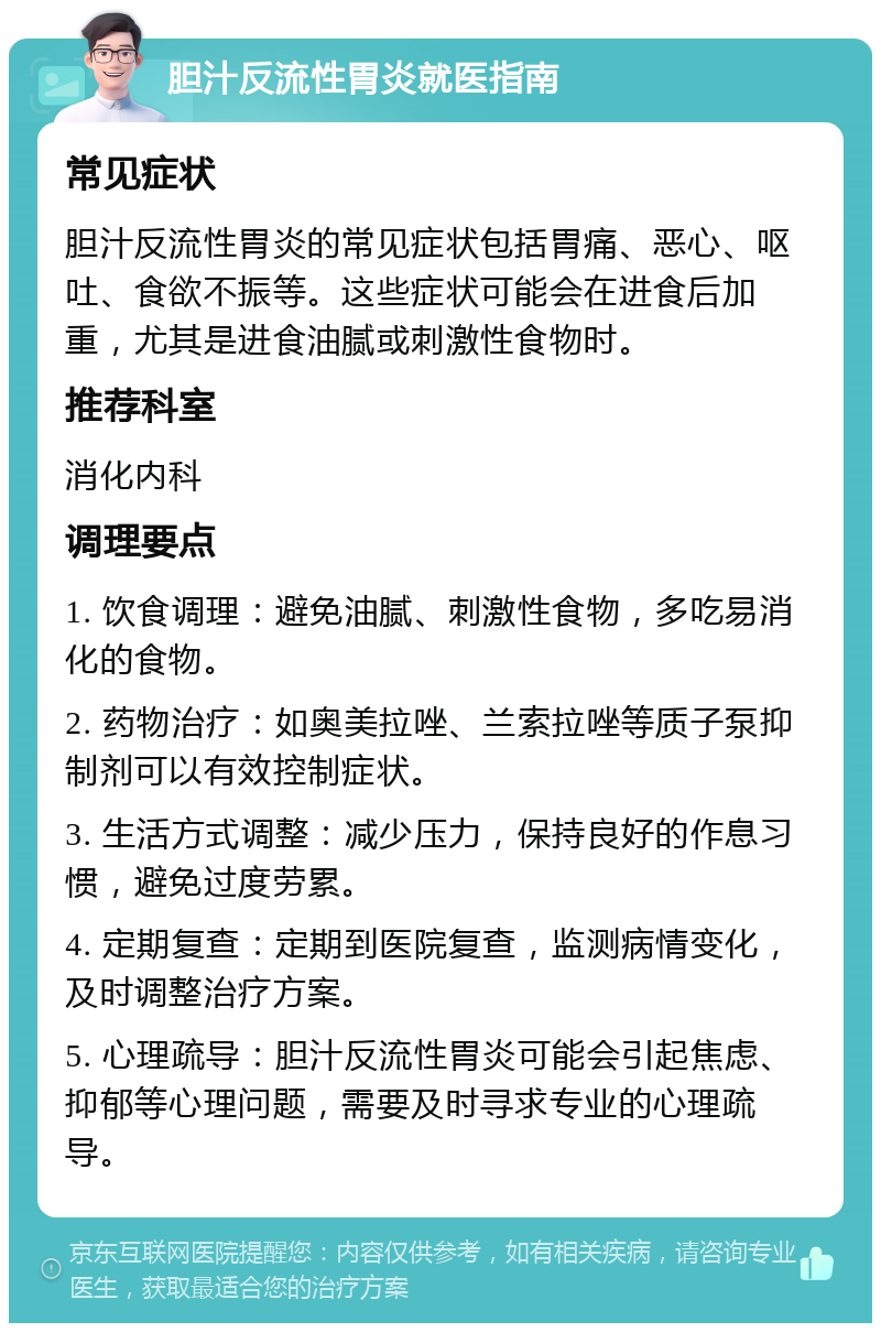 胆汁反流性胃炎就医指南 常见症状 胆汁反流性胃炎的常见症状包括胃痛、恶心、呕吐、食欲不振等。这些症状可能会在进食后加重，尤其是进食油腻或刺激性食物时。 推荐科室 消化内科 调理要点 1. 饮食调理：避免油腻、刺激性食物，多吃易消化的食物。 2. 药物治疗：如奥美拉唑、兰索拉唑等质子泵抑制剂可以有效控制症状。 3. 生活方式调整：减少压力，保持良好的作息习惯，避免过度劳累。 4. 定期复查：定期到医院复查，监测病情变化，及时调整治疗方案。 5. 心理疏导：胆汁反流性胃炎可能会引起焦虑、抑郁等心理问题，需要及时寻求专业的心理疏导。