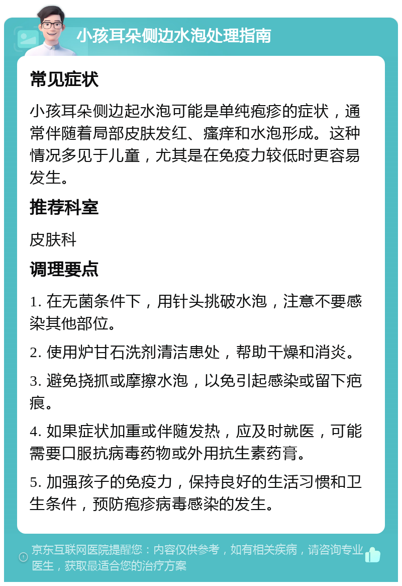 小孩耳朵侧边水泡处理指南 常见症状 小孩耳朵侧边起水泡可能是单纯疱疹的症状，通常伴随着局部皮肤发红、瘙痒和水泡形成。这种情况多见于儿童，尤其是在免疫力较低时更容易发生。 推荐科室 皮肤科 调理要点 1. 在无菌条件下，用针头挑破水泡，注意不要感染其他部位。 2. 使用炉甘石洗剂清洁患处，帮助干燥和消炎。 3. 避免挠抓或摩擦水泡，以免引起感染或留下疤痕。 4. 如果症状加重或伴随发热，应及时就医，可能需要口服抗病毒药物或外用抗生素药膏。 5. 加强孩子的免疫力，保持良好的生活习惯和卫生条件，预防疱疹病毒感染的发生。