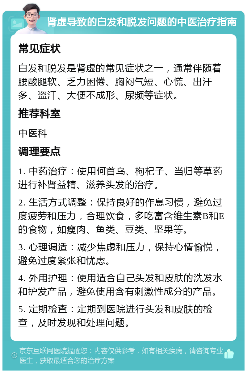 肾虚导致的白发和脱发问题的中医治疗指南 常见症状 白发和脱发是肾虚的常见症状之一，通常伴随着腰酸腿软、乏力困倦、胸闷气短、心慌、出汗多、盗汗、大便不成形、尿频等症状。 推荐科室 中医科 调理要点 1. 中药治疗：使用何首乌、枸杞子、当归等草药进行补肾益精、滋养头发的治疗。 2. 生活方式调整：保持良好的作息习惯，避免过度疲劳和压力，合理饮食，多吃富含维生素B和E的食物，如瘦肉、鱼类、豆类、坚果等。 3. 心理调适：减少焦虑和压力，保持心情愉悦，避免过度紧张和忧虑。 4. 外用护理：使用适合自己头发和皮肤的洗发水和护发产品，避免使用含有刺激性成分的产品。 5. 定期检查：定期到医院进行头发和皮肤的检查，及时发现和处理问题。