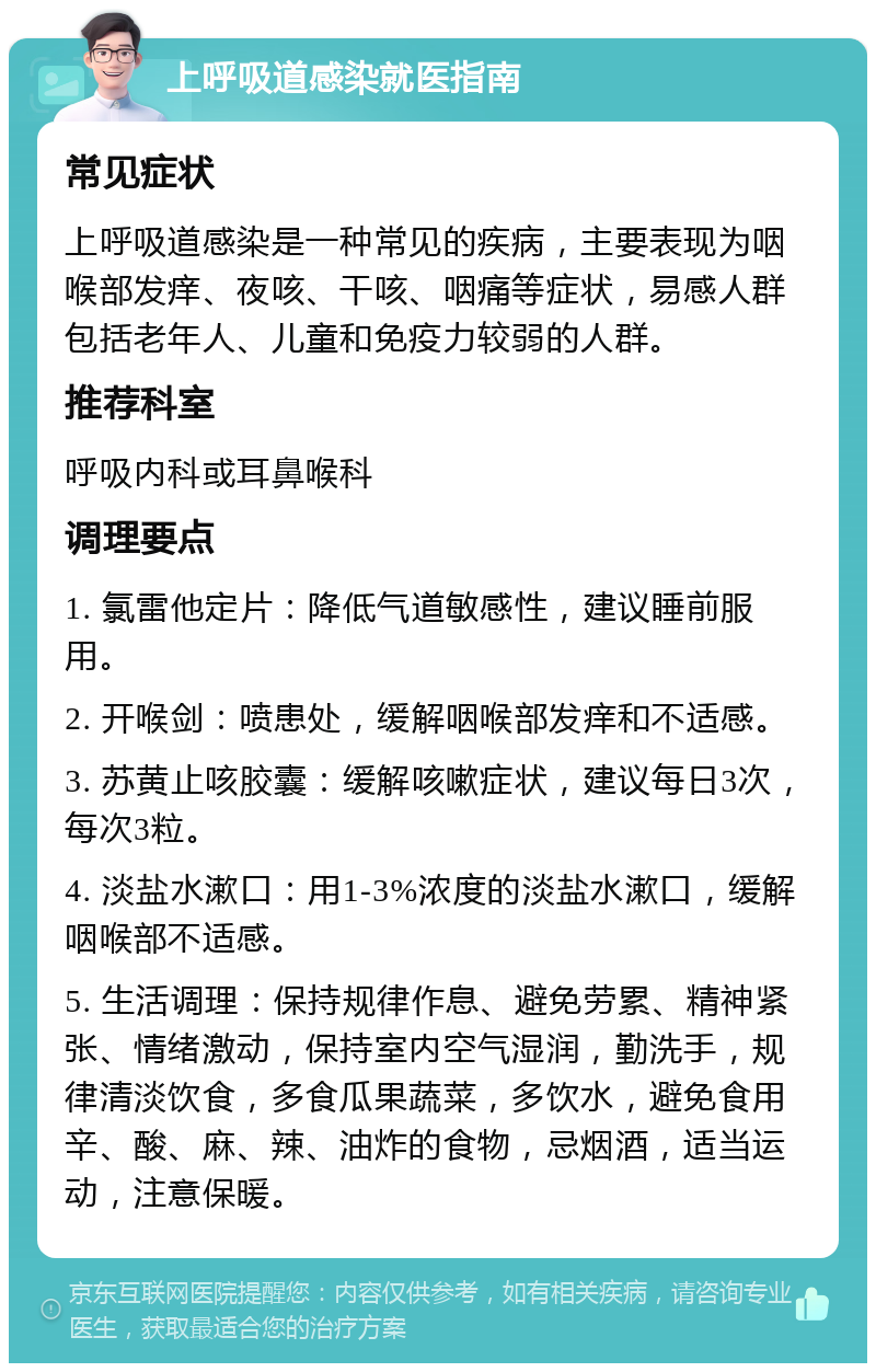 上呼吸道感染就医指南 常见症状 上呼吸道感染是一种常见的疾病，主要表现为咽喉部发痒、夜咳、干咳、咽痛等症状，易感人群包括老年人、儿童和免疫力较弱的人群。 推荐科室 呼吸内科或耳鼻喉科 调理要点 1. 氯雷他定片：降低气道敏感性，建议睡前服用。 2. 开喉剑：喷患处，缓解咽喉部发痒和不适感。 3. 苏黄止咳胶囊：缓解咳嗽症状，建议每日3次，每次3粒。 4. 淡盐水漱口：用1-3%浓度的淡盐水漱口，缓解咽喉部不适感。 5. 生活调理：保持规律作息、避免劳累、精神紧张、情绪激动，保持室内空气湿润，勤洗手，规律清淡饮食，多食瓜果蔬菜，多饮水，避免食用辛、酸、麻、辣、油炸的食物，忌烟酒，适当运动，注意保暖。