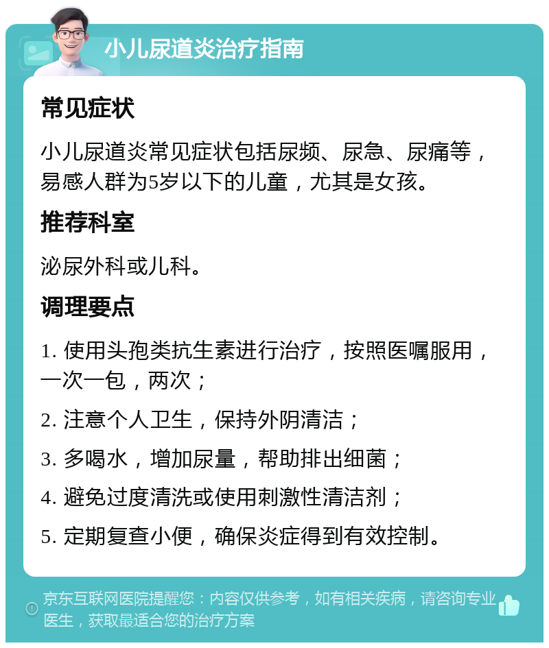 小儿尿道炎治疗指南 常见症状 小儿尿道炎常见症状包括尿频、尿急、尿痛等，易感人群为5岁以下的儿童，尤其是女孩。 推荐科室 泌尿外科或儿科。 调理要点 1. 使用头孢类抗生素进行治疗，按照医嘱服用，一次一包，两次； 2. 注意个人卫生，保持外阴清洁； 3. 多喝水，增加尿量，帮助排出细菌； 4. 避免过度清洗或使用刺激性清洁剂； 5. 定期复查小便，确保炎症得到有效控制。