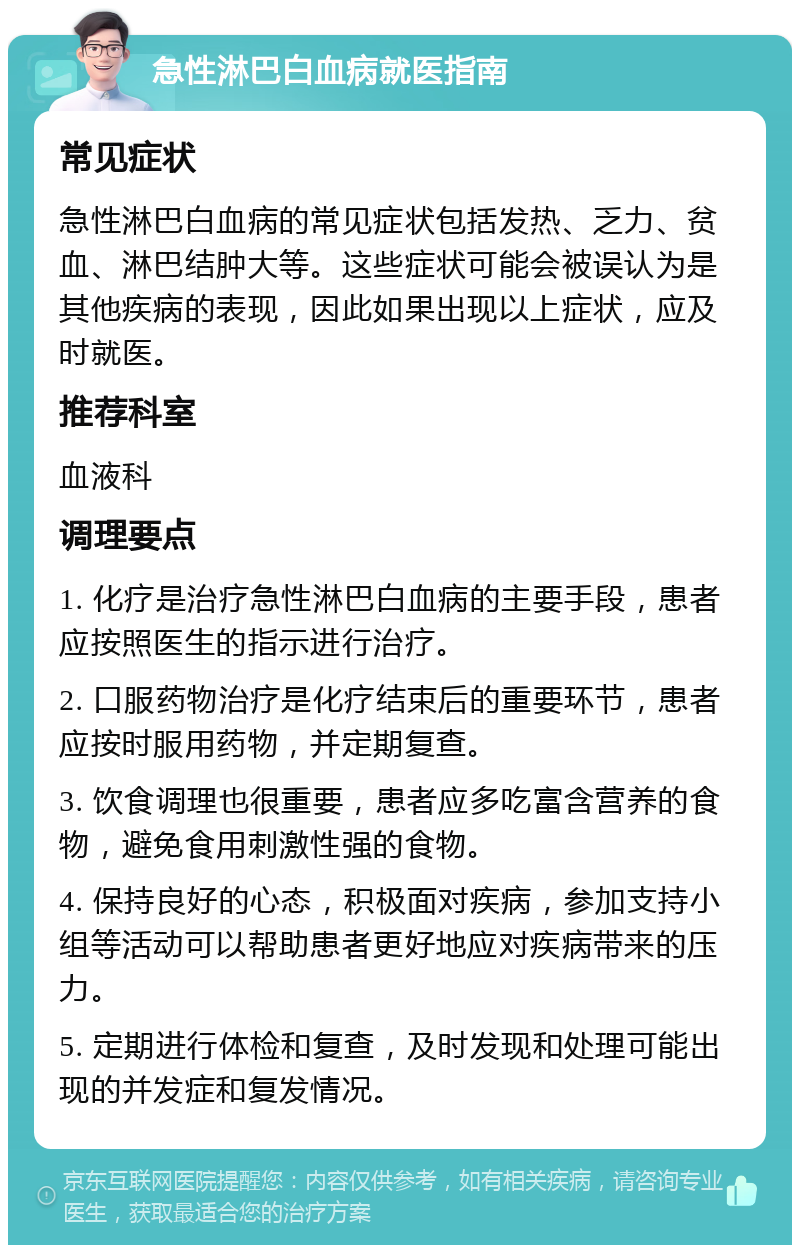 急性淋巴白血病就医指南 常见症状 急性淋巴白血病的常见症状包括发热、乏力、贫血、淋巴结肿大等。这些症状可能会被误认为是其他疾病的表现，因此如果出现以上症状，应及时就医。 推荐科室 血液科 调理要点 1. 化疗是治疗急性淋巴白血病的主要手段，患者应按照医生的指示进行治疗。 2. 口服药物治疗是化疗结束后的重要环节，患者应按时服用药物，并定期复查。 3. 饮食调理也很重要，患者应多吃富含营养的食物，避免食用刺激性强的食物。 4. 保持良好的心态，积极面对疾病，参加支持小组等活动可以帮助患者更好地应对疾病带来的压力。 5. 定期进行体检和复查，及时发现和处理可能出现的并发症和复发情况。