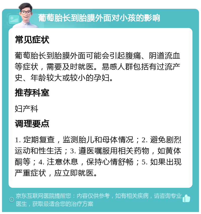 葡萄胎长到胎膜外面对小孩的影响 常见症状 葡萄胎长到胎膜外面可能会引起腹痛、阴道流血等症状，需要及时就医。易感人群包括有过流产史、年龄较大或较小的孕妇。 推荐科室 妇产科 调理要点 1. 定期复查，监测胎儿和母体情况；2. 避免剧烈运动和性生活；3. 遵医嘱服用相关药物，如黄体酮等；4. 注意休息，保持心情舒畅；5. 如果出现严重症状，应立即就医。