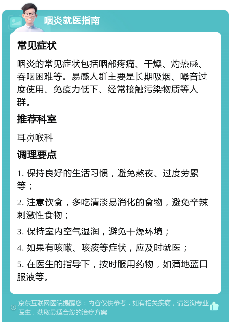 咽炎就医指南 常见症状 咽炎的常见症状包括咽部疼痛、干燥、灼热感、吞咽困难等。易感人群主要是长期吸烟、嗓音过度使用、免疫力低下、经常接触污染物质等人群。 推荐科室 耳鼻喉科 调理要点 1. 保持良好的生活习惯，避免熬夜、过度劳累等； 2. 注意饮食，多吃清淡易消化的食物，避免辛辣刺激性食物； 3. 保持室内空气湿润，避免干燥环境； 4. 如果有咳嗽、咳痰等症状，应及时就医； 5. 在医生的指导下，按时服用药物，如蒲地蓝口服液等。