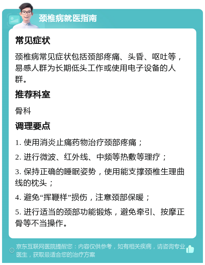 颈椎病就医指南 常见症状 颈椎病常见症状包括颈部疼痛、头昏、呕吐等，易感人群为长期低头工作或使用电子设备的人群。 推荐科室 骨科 调理要点 1. 使用消炎止痛药物治疗颈部疼痛； 2. 进行微波、红外线、中频等热敷等理疗； 3. 保持正确的睡眠姿势，使用能支撑颈椎生理曲线的枕头； 4. 避免“挥鞭样”损伤，注意颈部保暖； 5. 进行适当的颈部功能锻炼，避免牵引、按摩正骨等不当操作。