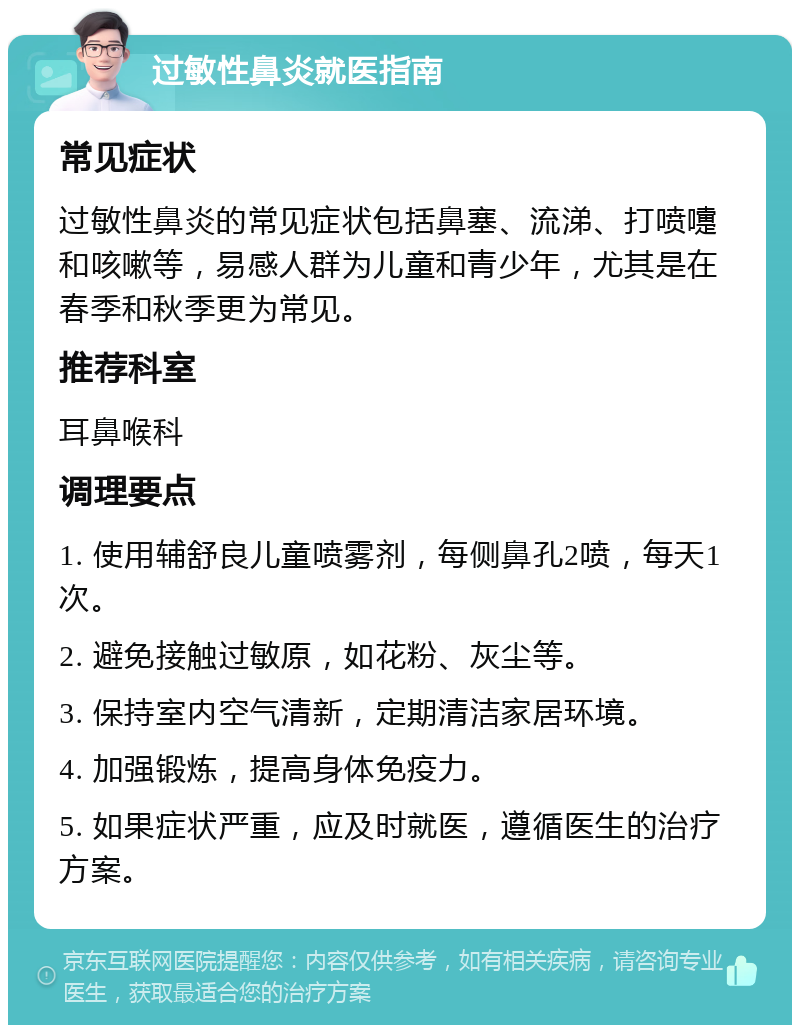 过敏性鼻炎就医指南 常见症状 过敏性鼻炎的常见症状包括鼻塞、流涕、打喷嚏和咳嗽等，易感人群为儿童和青少年，尤其是在春季和秋季更为常见。 推荐科室 耳鼻喉科 调理要点 1. 使用辅舒良儿童喷雾剂，每侧鼻孔2喷，每天1次。 2. 避免接触过敏原，如花粉、灰尘等。 3. 保持室内空气清新，定期清洁家居环境。 4. 加强锻炼，提高身体免疫力。 5. 如果症状严重，应及时就医，遵循医生的治疗方案。