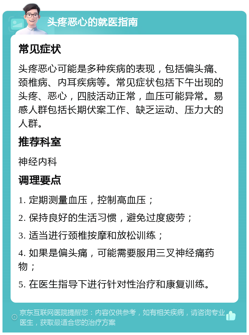 头疼恶心的就医指南 常见症状 头疼恶心可能是多种疾病的表现，包括偏头痛、颈椎病、内耳疾病等。常见症状包括下午出现的头疼、恶心，四肢活动正常，血压可能异常。易感人群包括长期伏案工作、缺乏运动、压力大的人群。 推荐科室 神经内科 调理要点 1. 定期测量血压，控制高血压； 2. 保持良好的生活习惯，避免过度疲劳； 3. 适当进行颈椎按摩和放松训练； 4. 如果是偏头痛，可能需要服用三叉神经痛药物； 5. 在医生指导下进行针对性治疗和康复训练。