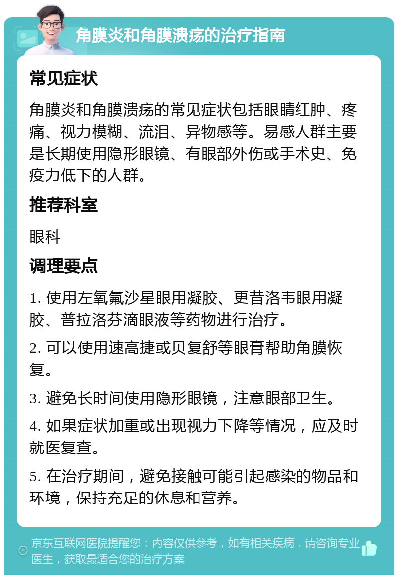 角膜炎和角膜溃疡的治疗指南 常见症状 角膜炎和角膜溃疡的常见症状包括眼睛红肿、疼痛、视力模糊、流泪、异物感等。易感人群主要是长期使用隐形眼镜、有眼部外伤或手术史、免疫力低下的人群。 推荐科室 眼科 调理要点 1. 使用左氧氟沙星眼用凝胶、更昔洛韦眼用凝胶、普拉洛芬滴眼液等药物进行治疗。 2. 可以使用速高捷或贝复舒等眼膏帮助角膜恢复。 3. 避免长时间使用隐形眼镜，注意眼部卫生。 4. 如果症状加重或出现视力下降等情况，应及时就医复查。 5. 在治疗期间，避免接触可能引起感染的物品和环境，保持充足的休息和营养。