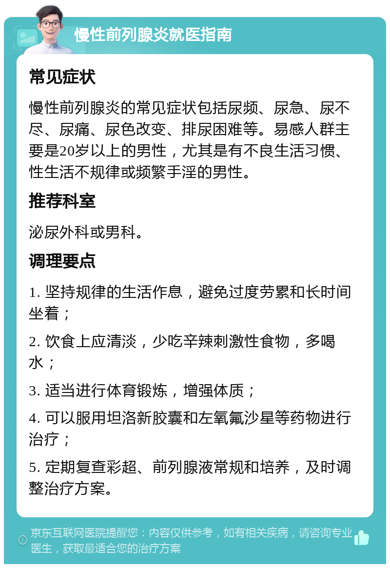 慢性前列腺炎就医指南 常见症状 慢性前列腺炎的常见症状包括尿频、尿急、尿不尽、尿痛、尿色改变、排尿困难等。易感人群主要是20岁以上的男性，尤其是有不良生活习惯、性生活不规律或频繁手淫的男性。 推荐科室 泌尿外科或男科。 调理要点 1. 坚持规律的生活作息，避免过度劳累和长时间坐着； 2. 饮食上应清淡，少吃辛辣刺激性食物，多喝水； 3. 适当进行体育锻炼，增强体质； 4. 可以服用坦洛新胶囊和左氧氟沙星等药物进行治疗； 5. 定期复查彩超、前列腺液常规和培养，及时调整治疗方案。