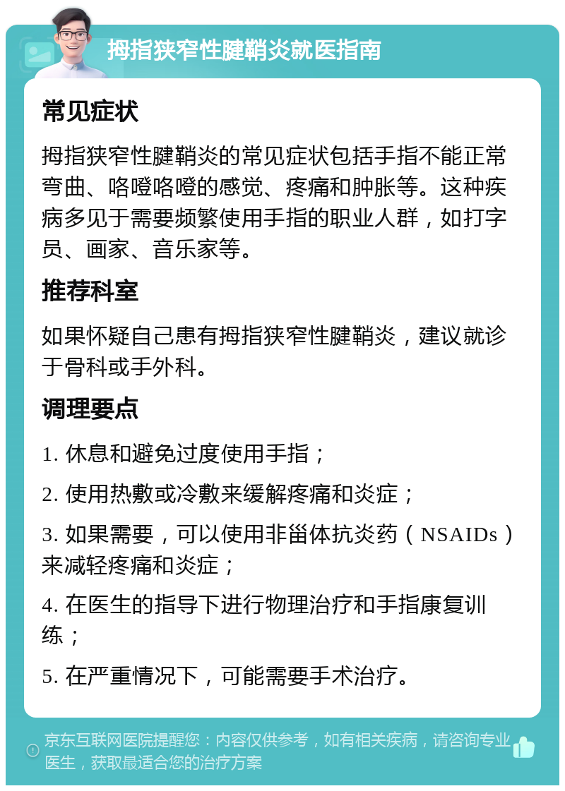 拇指狭窄性腱鞘炎就医指南 常见症状 拇指狭窄性腱鞘炎的常见症状包括手指不能正常弯曲、咯噔咯噔的感觉、疼痛和肿胀等。这种疾病多见于需要频繁使用手指的职业人群，如打字员、画家、音乐家等。 推荐科室 如果怀疑自己患有拇指狭窄性腱鞘炎，建议就诊于骨科或手外科。 调理要点 1. 休息和避免过度使用手指； 2. 使用热敷或冷敷来缓解疼痛和炎症； 3. 如果需要，可以使用非甾体抗炎药（NSAIDs）来减轻疼痛和炎症； 4. 在医生的指导下进行物理治疗和手指康复训练； 5. 在严重情况下，可能需要手术治疗。